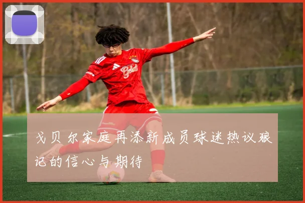 戈贝尔家庭再添新成员球迷热议狼记的信心与期待