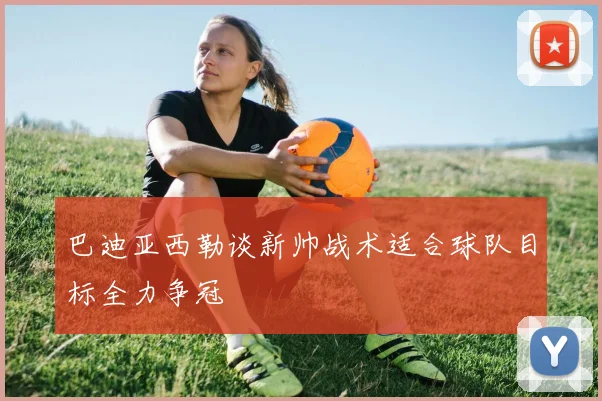 巴迪亚西勒谈新帅战术适合球队目标全力争冠