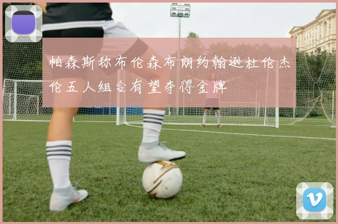 帕森斯称布伦森布朗约翰逊杜伦杰伦五人组合有望夺得金牌