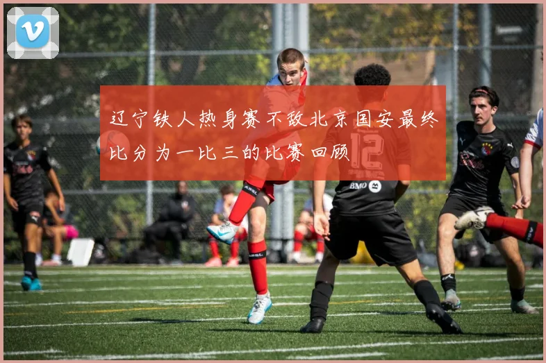 辽宁铁人热身赛不敌北京国安最终比分为一比三的比赛回顾