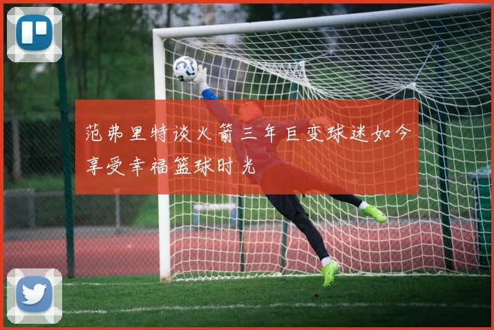 范弗里特谈火箭三年巨变球迷如今享受幸福篮球时光