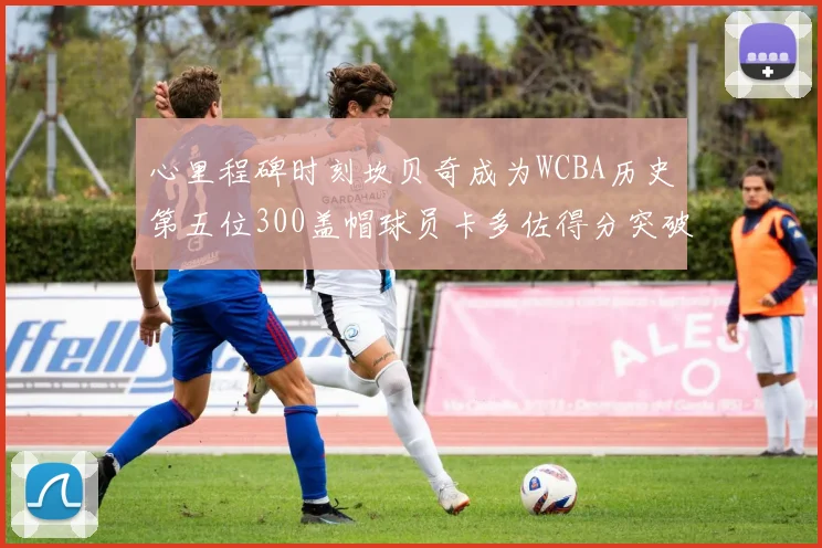 心里程碑时刻坎贝奇成为WCBA历史第五位300盖帽球员卡多佐得分突破1000大关