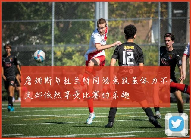 詹姆斯与杜兰特同场竞技虽体力不支却依然享受比赛的乐趣