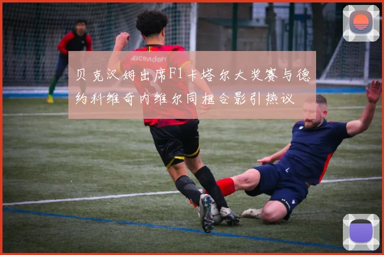 贝克汉姆出席F1卡塔尔大奖赛与德约科维奇内维尔同框合影引热议