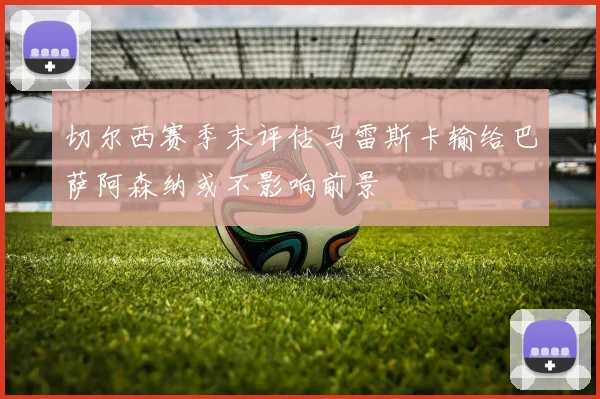 切尔西赛季末评估马雷斯卡输给巴萨阿森纳或不影响前景
