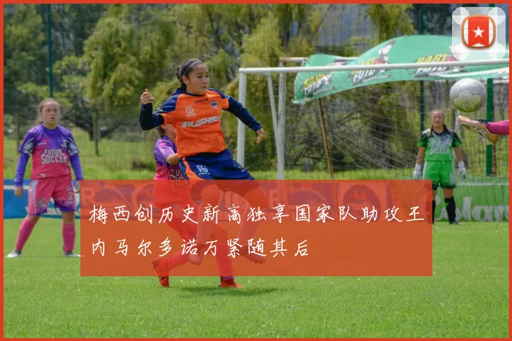 梅西创历史新高独享国家队助攻王内马尔多诺万紧随其后