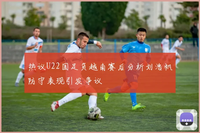 热议U22国足负越南赛后分析刘浩帆防守表现引发争议