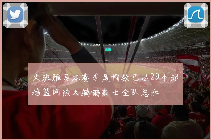文班雅马本赛季盖帽数已达29个超越篮网热火鹈鹕爵士全队总和