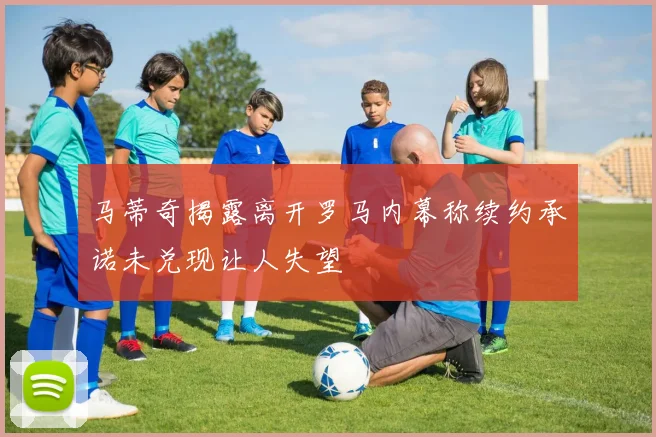 马蒂奇揭露离开罗马内幕称续约承诺未兑现让人失望