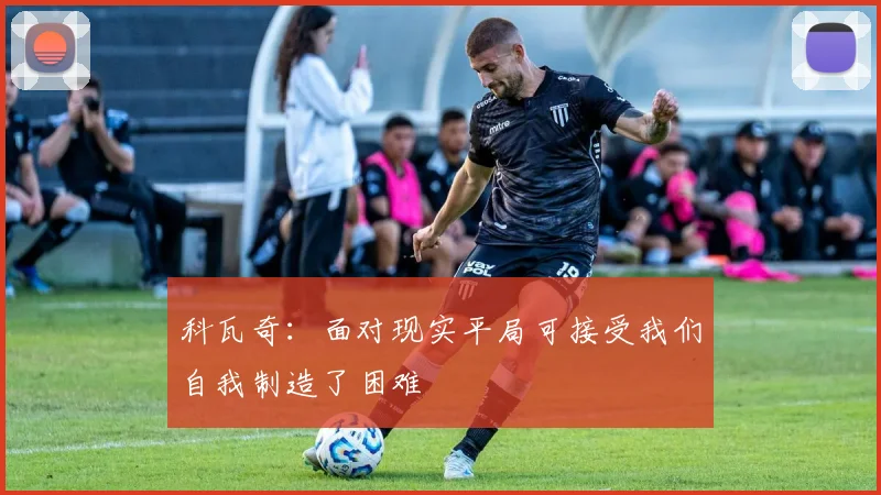 科瓦奇：面对现实平局可接受我们自我制造了困难