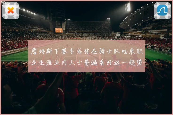 詹姆斯下赛季或将在骑士队结束职业生涯业内人士普遍看好这一趋势