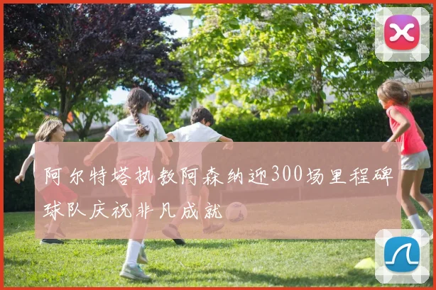 阿尔特塔执教阿森纳迎300场里程碑球队庆祝非凡成就