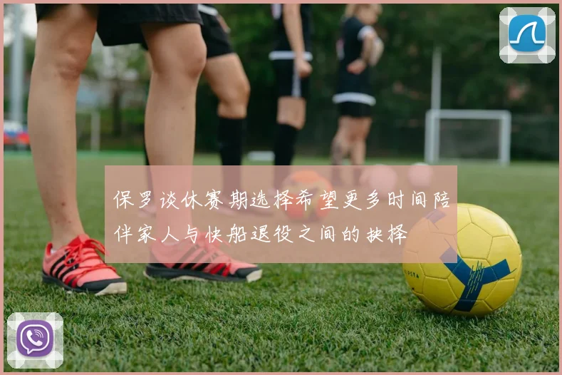 保罗谈休赛期选择希望更多时间陪伴家人与快船退役之间的抉择