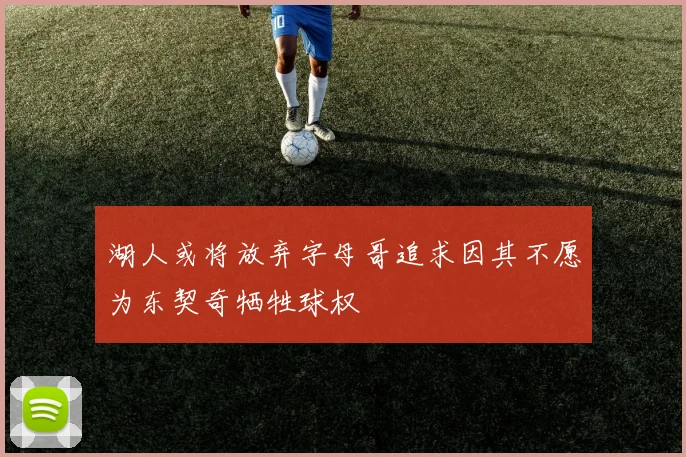 湖人或将放弃字母哥追求因其不愿为东契奇牺牲球权