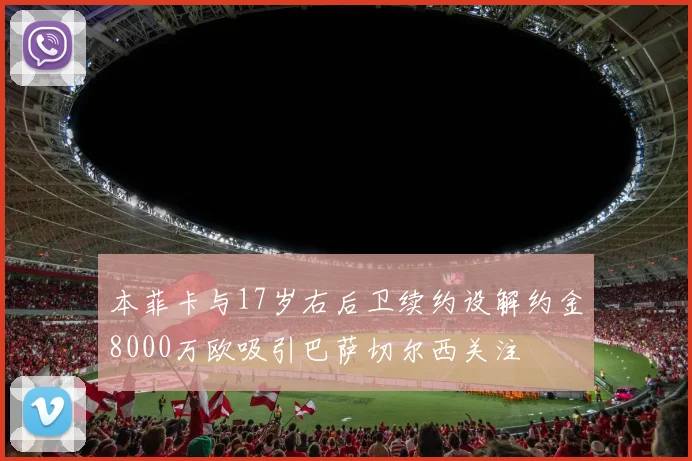 本菲卡与17岁右后卫续约设解约金8000万欧吸引巴萨切尔西关注