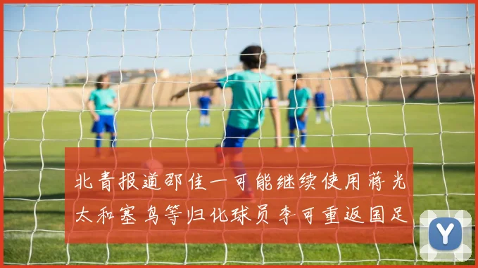 北青报道邵佳一可能继续使用蒋光太和塞鸟等归化球员李可重返国足需进一步沟通