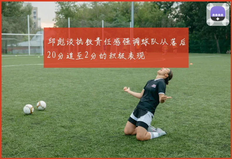 邱彪谈执教责任感强调球队从落后20分追至2分的积极表现