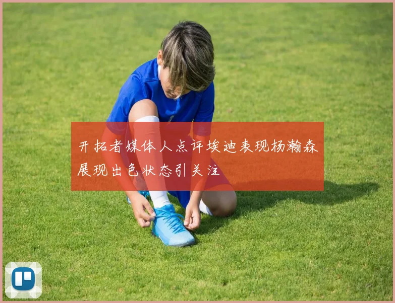 开拓者媒体人点评埃迪表现杨瀚森展现出色状态引关注