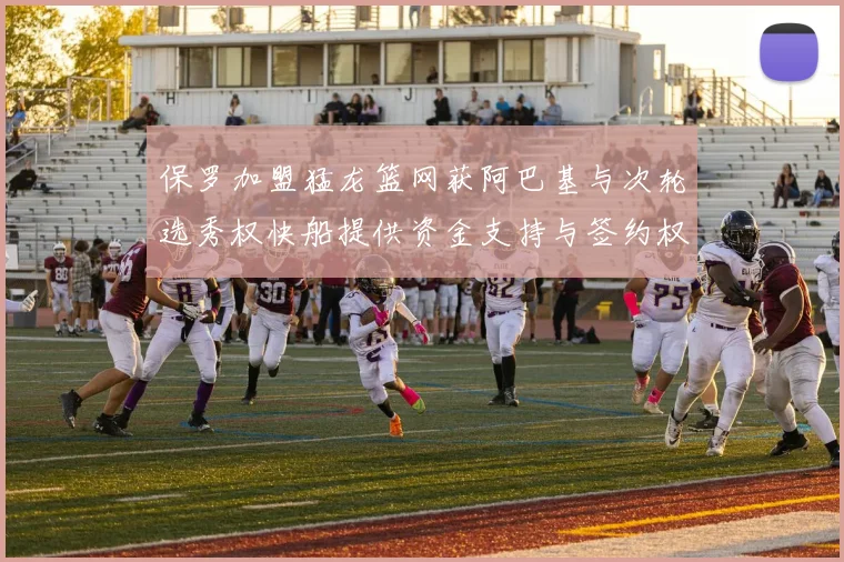 保罗加盟猛龙篮网获阿巴基与次轮选秀权快船提供资金支持与签约权