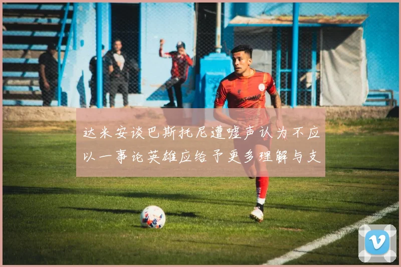 达米安谈巴斯托尼遭嘘声认为不应以一事论英雄应给予更多理解与支持