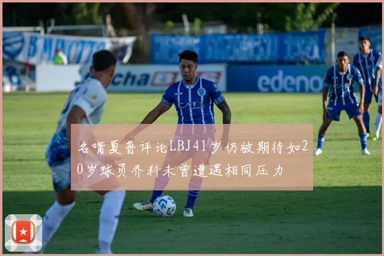 名嘴夏普评论LBJ41岁仍被期待如20岁球员乔科未曾遭遇相同压力