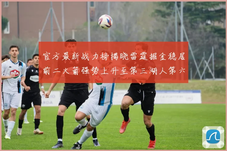 官方最新战力榜揭晓雷霆掘金稳居前二火箭强势上升至第三湖人第六快船大幅下滑