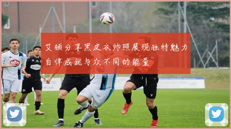 艾顿分享黑皮衣帅照展现独特魅力自律成就与众不同的能量