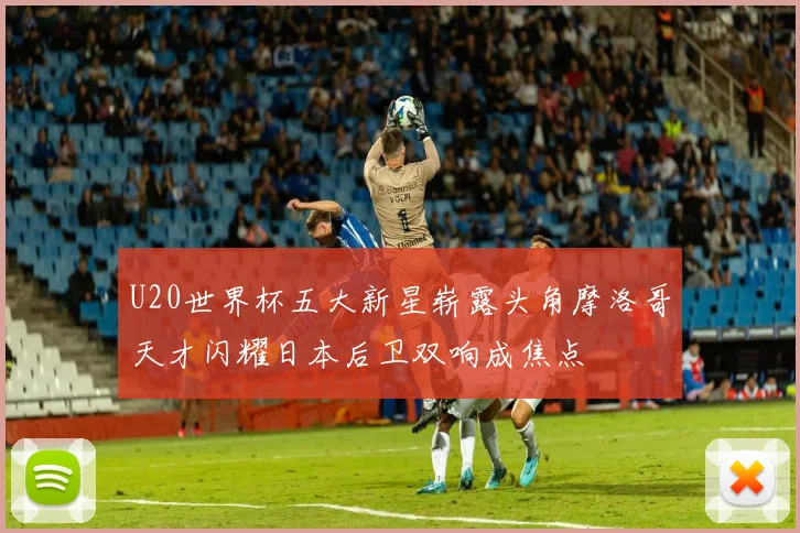 U20世界杯五大新星崭露头角摩洛哥天才闪耀日本后卫双响成焦点