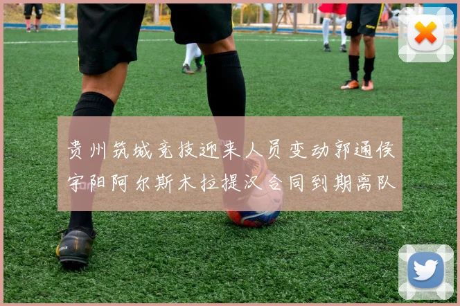贵州筑城竞技迎来人员变动郭通侯宇阳阿尔斯木拉提汉合同到期离队