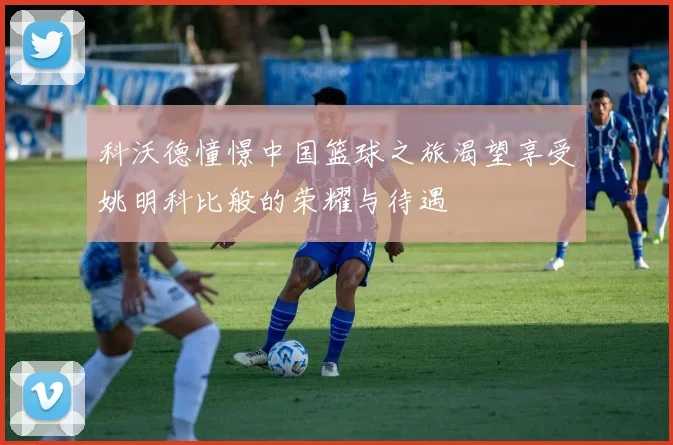 科沃德憧憬中国篮球之旅渴望享受姚明科比般的荣耀与待遇