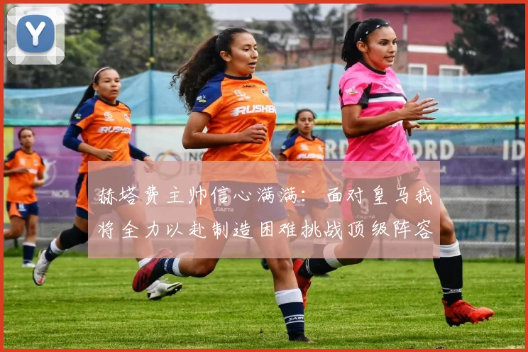 赫塔费主帅信心满满：面对皇马我将全力以赴制造困难挑战顶级阵容