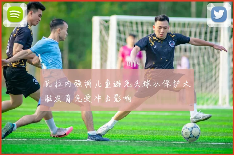 瓦拉内强调儿童避免头球以保护大脑发育免受冲击影响