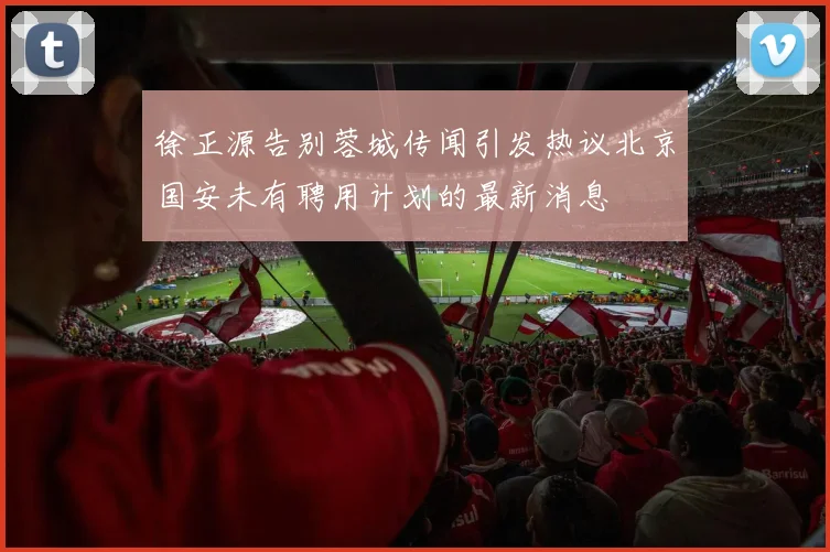 徐正源告别蓉城传闻引发热议北京国安未有聘用计划的最新消息