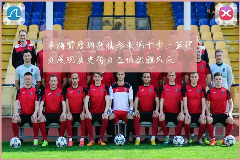 夸梅赞詹姆斯精彩表现十步上篮得分展现历史得分王的优雅风采