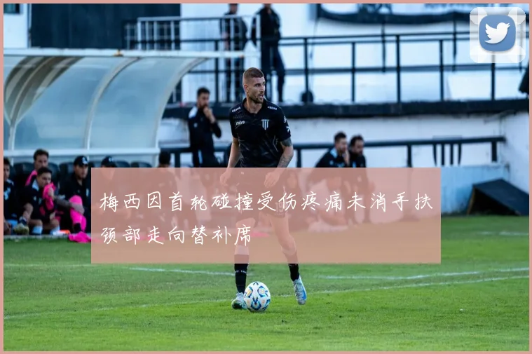 梅西因首轮碰撞受伤疼痛未消手扶颈部走向替补席