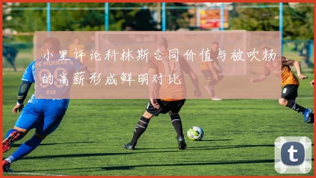 小里评论科林斯合同价值与被吹杨的高薪形成鲜明对比